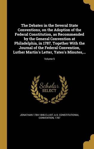 Cover image for The Debates in the Several State Conventions, on the Adoption of the Federal Constitution, as Recommended by the General Convention at Philadelphia, in 1787, Together With the Journal of the Federal Convention, Luther Martin's Letter, Yates's Minutes, ...; Vol