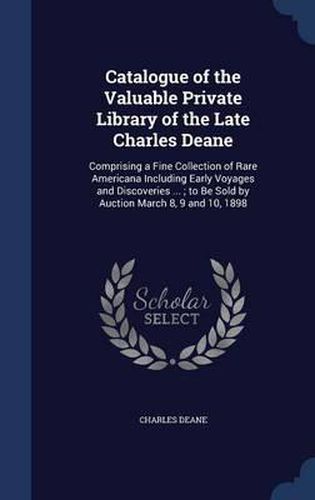 Catalogue of the Valuable Private Library of the Late Charles Deane: Comprising a Fine Collection of Rare Americana Including Early Voyages and Discoveries ...; To Be Sold by Auction March 8, 9 and 10, 1898