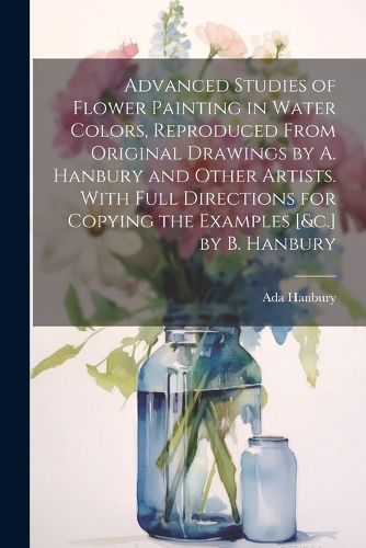 Cover image for Advanced Studies of Flower Painting in Water Colors, Reproduced From Original Drawings by A. Hanbury and Other Artists. With Full Directions for Copying the Examples [&c.] by B. Hanbury