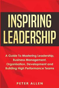 Cover image for Inspiring Leadership: A Guide To Mastering Leadership, Business Management, Organisation, Development and Building High Performance Teams