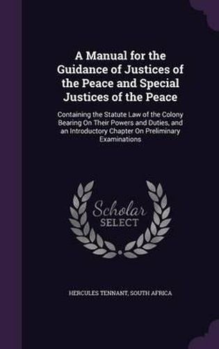 Cover image for A Manual for the Guidance of Justices of the Peace and Special Justices of the Peace: Containing the Statute Law of the Colony Bearing on Their Powers and Duties, and an Introductory Chapter on Preliminary Examinations