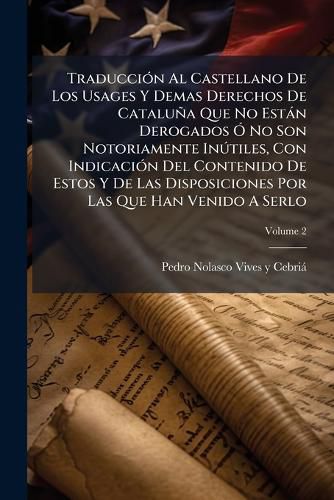 Cover image for Traducci N Al Castellano de Los Usages y Demas Derechos de Catalu a Que No Est N Derogados No Son Notoriamente in Tiles, Con Indicaci N del Contenido de Estos y de Las Disposiciones Por Las Que Han Venido a Serlo, Volume 2