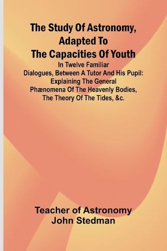 Cover image for The Study of Astronomy, adapted to the capacities of youth;In twelve familiar dialogues, between a tutor and his pupil