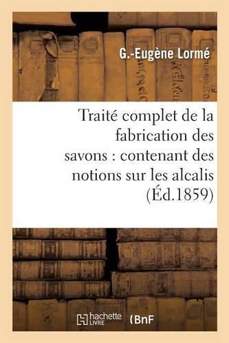 Traite Complet de la Fabrication Des Savons: Contenant Des Notions Sur Les Alcalis, Les Corps Gras