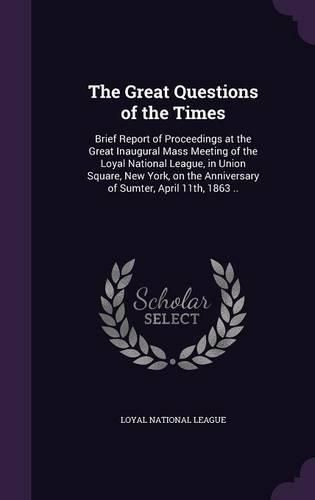 Cover image for The Great Questions of the Times: Brief Report of Proceedings at the Great Inaugural Mass Meeting of the Loyal National League, in Union Square, New York, on the Anniversary of Sumter, April 11th, 1863 ..