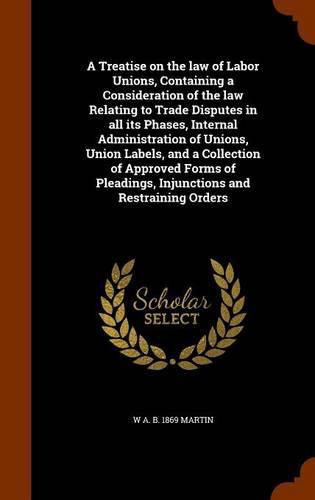 Cover image for A Treatise on the law of Labor Unions, Containing a Consideration of the law Relating to Trade Disputes in all its Phases, Internal Administration of Unions, Union Labels, and a Collection of Approved Forms of Pleadings, Injunctions and Restraining Orders