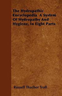 Cover image for The Hydropathic Encyclopedia A System Of Hydropathy And Hygiene, In Eight Parts