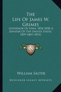 Cover image for The Life of James W. Grimes the Life of James W. Grimes: Governor of Iowa, 1854-1858; A Senator of the United States, Governor of Iowa, 1854-1858; A Senator of the United States, 1859-1869 (1876) 1859-1869 (1876)