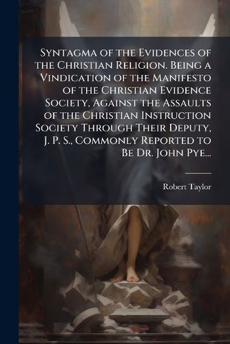 Cover image for Syntagma of the Evidences of the Christian Religion. Being a Vindication of the Manifesto of the Christian Evidence Society, Against the Assaults of the Christian Instruction Society Through Their Deputy, J. P. S., Commonly Reported to Be Dr. John Pye...