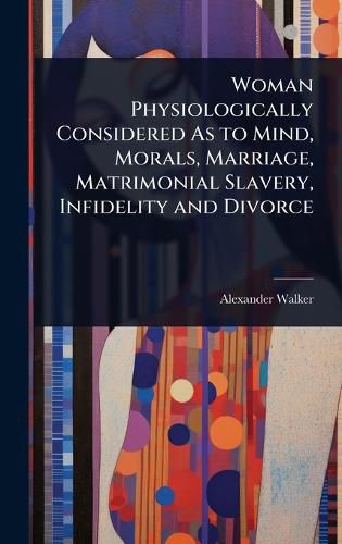 Cover image for Woman Physiologically Considered As to Mind, Morals, Marriage, Matrimonial Slavery, Infidelity and Divorce