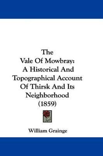 Cover image for The Vale Of Mowbray: A Historical And Topographical Account Of Thirsk And Its Neighborhood (1859)