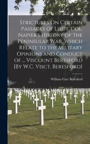 Strictures On Certain Passages of Lieut. Col. Napier's History of the Peninsular War, Which Relate to the Military Opinions and Conduct of ... Viscount Beresford [By W.C. Visct. Beresford]