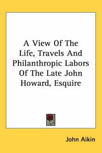 Cover image for A View Of The Life, Travels And Philanthropic Labors Of The Late John Howard, Esquire