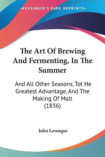 Cover image for The Art Of Brewing And Fermenting, In The Summer: And All Other Seasons, Tot He Greatest Advantage, And The Making Of Malt (1836)