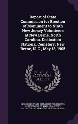 Cover image for Report of State Commission for Erection of Monument to Ninth New Jersey Volunteers at New Berne, North Carolina. Dedication National Cemetery, New Berne, N. C., May 18, 1905