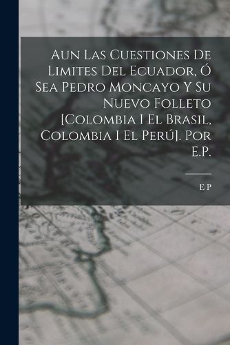 Cover image for Aun Las Cuestiones De Limites Del Ecuador, O Sea Pedro Moncayo Y Su Nuevo Folleto [Colombia I El Brasil, Colombia I El Peru]. Por E.P.