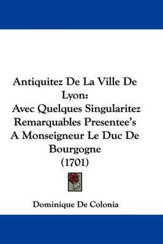 Antiquitez de La Ville de Lyon: Avec Quelques Singularitez Remarquables Presentee's a Monseigneur Le Duc de Bourgogne (1701)