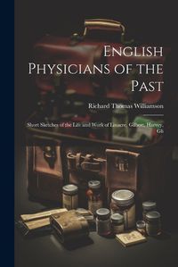 Cover image for English Physicians of the Past; Short Sketches of the Life and Work of Linacre, Gilbert, Harvey, Gli