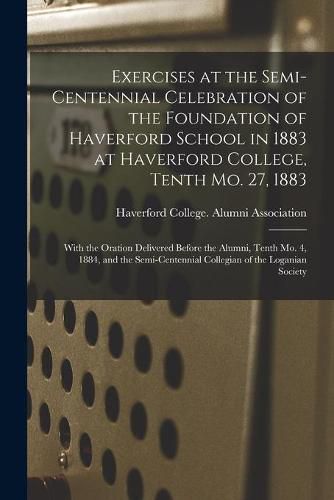 Cover image for Exercises at the Semi-centennial Celebration of the Foundation of Haverford School in 1883 at Haverford College, Tenth Mo. 27, 1883: With the Oration Delivered Before the Alumni, Tenth Mo. 4, 1884, and the Semi-centennial Collegian of the Loganian...