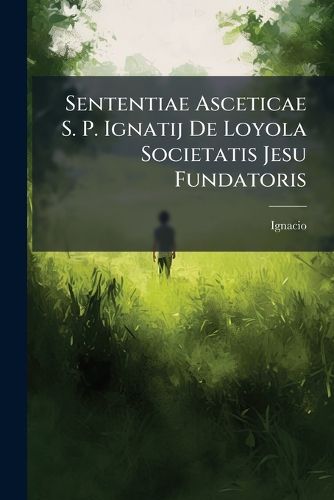 Cover image for Sententiae Asceticae S. P. Ignatij de Loyola Societatis Jesu Fundatoris: Pro Quotidiana Consideratione Per Singulos Anni Dies Distributae in Usum Omnium
