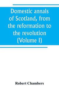 Cover image for Domestic annals of Scotland, from the reformation to the revolution (Volume I)