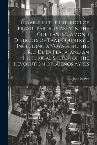 Travels in the Interior of Brazil, Particularly in the Gold and Diamond Districts of That Country ... Including a Voyage to the Rio De La Plata, and an Historical Sketch of the Revolution of Buenos Ayres