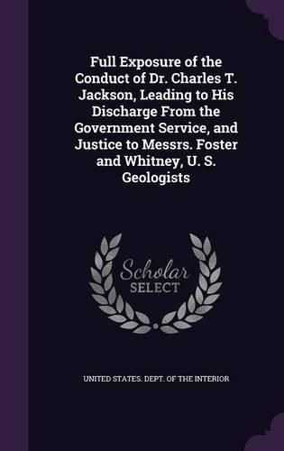 Full Exposure of the Conduct of Dr. Charles T. Jackson, Leading to His Discharge from the Government Service, and Justice to Messrs. Foster and Whitney, U. S. Geologists