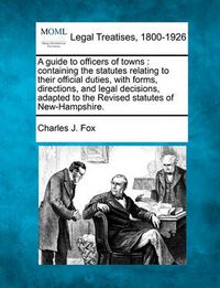 Cover image for A guide to officers of towns: containing the statutes relating to their official duties, with forms, directions, and legal decisions, adapted to the Revised statutes of New-Hampshire.