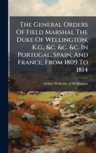 Cover image for The General Orders Of Field Marshal The Duke Of Wellington, K.g., &c. &c. &c. In Portugal, Spain, And France, From 1809 To 1814
