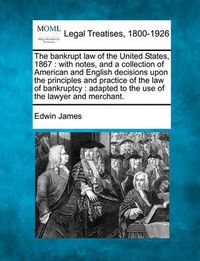 Cover image for The Bankrupt Law of the United States, 1867: With Notes, and a Collection of American and English Decisions Upon the Principles and Practice of the Law of Bankruptcy: Adapted to the Use of the Lawyer and Merchant.