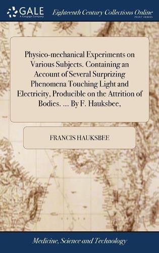 Cover image for Physico-mechanical Experiments on Various Subjects. Containing an Account of Several Surprizing Phenomena Touching Light and Electricity, Producible on the Attrition of Bodies. ... By F. Hauksbee,