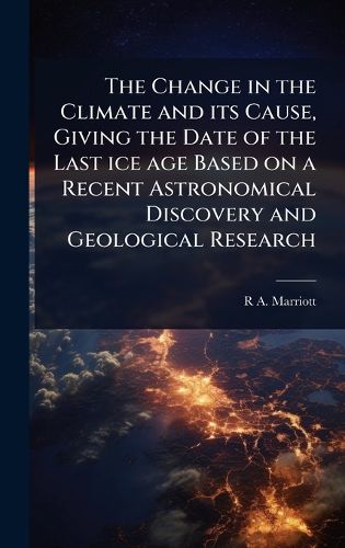 Cover image for The Change in the Climate and its Cause, Giving the Date of the Last ice age Based on a Recent Astronomical Discovery and Geological Research