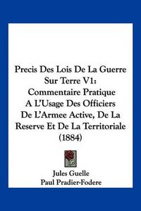 Cover image for Precis Des Lois de La Guerre Sur Terre V1: Commentaire Pratique A L'Usage Des Officiers de L'Armee Active, de La Reserve Et de La Territoriale (1884)