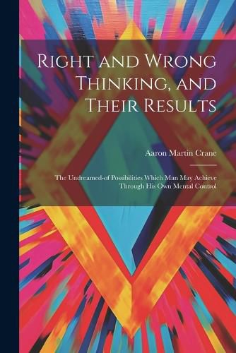 Cover image for Right and Wrong Thinking, and Their Results; the Undreamed-of Possibilities Which Man May Achieve Through His Own Mental Control