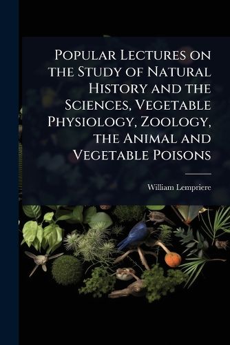 Cover image for Popular Lectures on the Study of Natural History and the Sciences, Vegetable Physiology, Zoology, the Animal and Vegetable Poisons