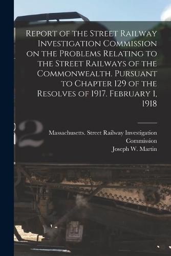 Cover image for Report of the Street Railway Investigation Commission on the Problems Relating to the Street Railways of the Commonwealth [microform]. Pursuant to Chapter 129 of the Resolves of 1917. February 1, 1918