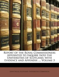 Cover image for Report of the Royal Commissioners Appointed to Inquire Into the Universities of Scotland, with Evidence and Appendix ..., Volume 3