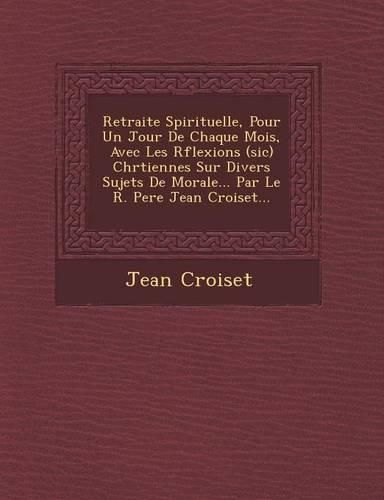 Retraite Spirituelle, Pour Un Jour de Chaque Mois, Avec Les R Flexions (Sic) Chr Tiennes Sur Divers Sujets de Morale... Par Le R. Pere Jean Croiset...