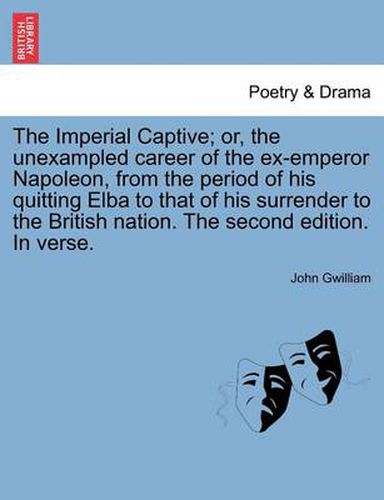 The Imperial Captive; Or, the Unexampled Career of the Ex-Emperor Napoleon, from the Period of His Quitting Elba to That of His Surrender to the British Nation. the Second Edition. in Verse.