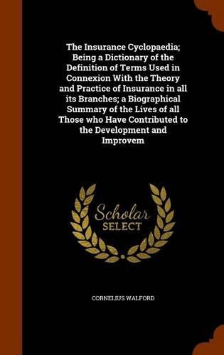 Cover image for The Insurance Cyclopaedia; Being a Dictionary of the Definition of Terms Used in Connexion With the Theory and Practice of Insurance in all its Branches; a Biographical Summary of the Lives of all Those who Have Contributed to the Development and Improvem