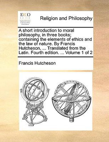 A Short Introduction to Moral Philosophy, in Three Books; Containing the Elements of Ethics and the Law of Nature. by Francis Hutcheson, ... Translated from the Latin. Fourth Edition. ... Volume 1 of 2