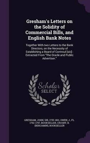 Gresham's Letters on the Solidity of Commercial Bills, and English Bank Notes: Together with Two Letters to the Bank Directors, on the Necessity of Establishing a Board of Controul [Sic]: Extracted from the Oracle and Public Advertiser.