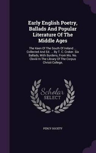 Early English Poetry, Ballads and Popular Literature of the Middle Ages: The Keen of the South of Ireland ... Collected and Ed. ... by T. C. Croker. Six Ballads, with Burdens, from Ms. No. CLXVIII in the Library of the Corpus Christi College,