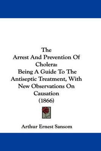 Cover image for The Arrest and Prevention of Cholera: Being a Guide to the Antiseptic Treatment, with New Observations on Causation (1866)