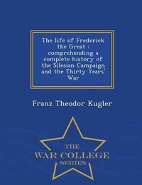 Cover image for The Life of Frederick the Great: Comprehending a Complete History of the Silesian Campaign and the Thirty Years' War - War College Series