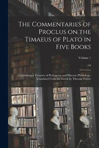 Cover image for The Commentaries of Proclus on the Timaeus of Plato in Five Books; Containing a Treasury of Pythagoric and Platonic Physiology. Translated From the Greek by Thomas Taylor; Volume 1