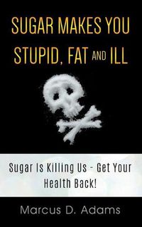 Cover image for Sugar Makes You Stupid, Fat And Ill: Sugar Is Killing Us - Get Your Health Back!