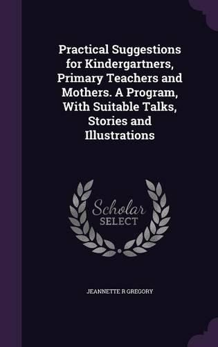 Cover image for Practical Suggestions for Kindergartners, Primary Teachers and Mothers. a Program, with Suitable Talks, Stories and Illustrations