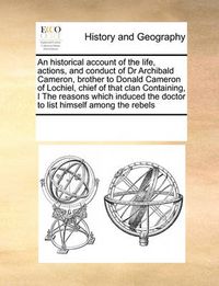 Cover image for An Historical Account of the Life, Actions, and Conduct of Dr Archibald Cameron, Brother to Donald Cameron of Lochiel, Chief of That Clan Containing, I the Reasons Which Induced the Doctor to List Himself Among the Rebels