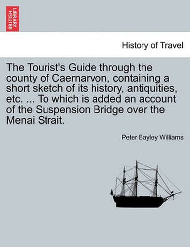 Cover image for The Tourist's Guide Through the County of Caernarvon, Containing a Short Sketch of Its History, Antiquities, Etc. ... to Which Is Added an Account of the Suspension Bridge Over the Menai Strait.